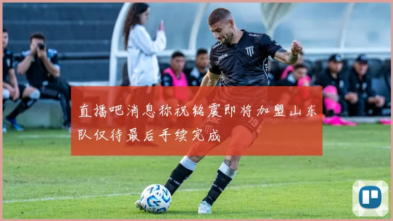 直播吧消息称祝铭震即将加盟山东队仅待最后手续完成