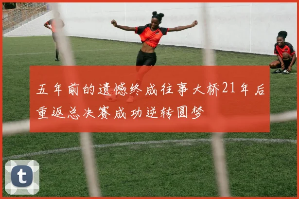 五年前的遗憾终成往事大桥21年后重返总决赛成功逆转圆梦