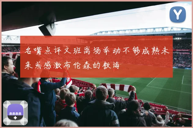 名嘴点评文班离场举动不够成熟未来或感激布伦森的教诲