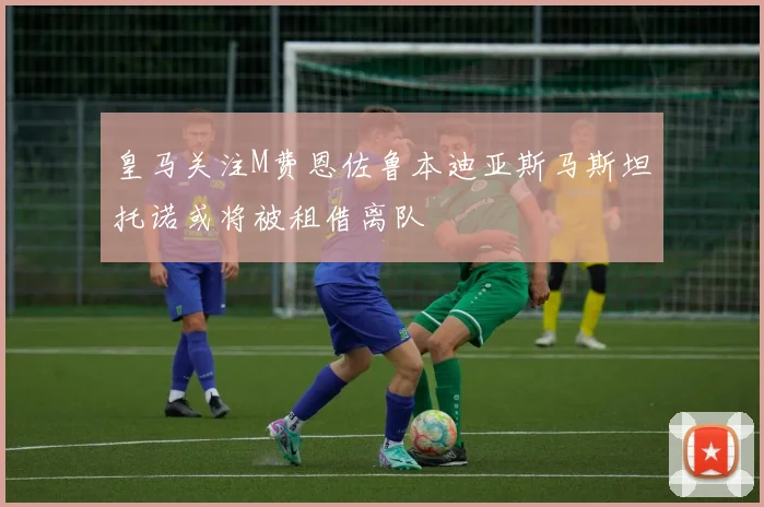 皇马关注M费恩佐鲁本迪亚斯马斯坦托诺或将被租借离队