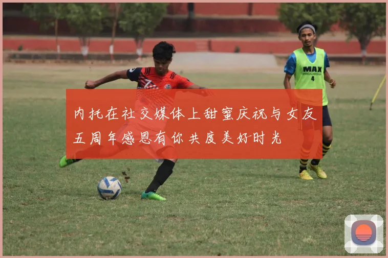 内托在社交媒体上甜蜜庆祝与女友五周年感恩有你共度美好时光