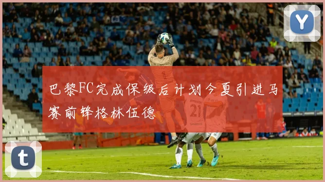 巴黎FC完成保级后计划今夏引进马赛前锋格林伍德