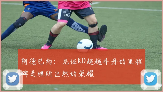 阿德巴约：见证KD超越乔丹的里程碑是理所当然的荣耀