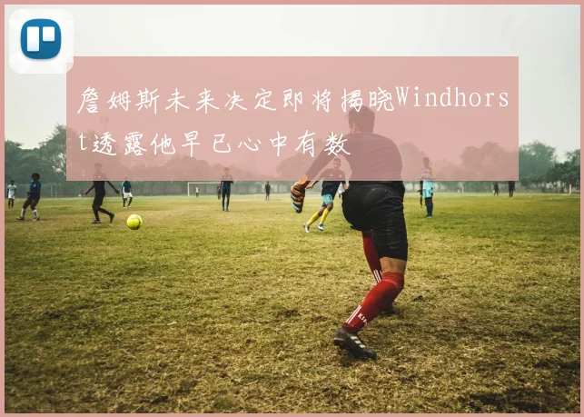 詹姆斯未来决定即将揭晓Windhorst透露他早已心中有数