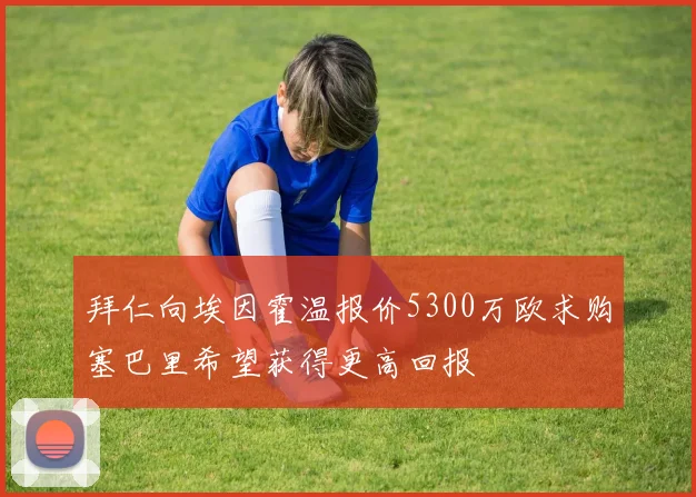 拜仁向埃因霍温报价5300万欧求购塞巴里希望获得更高回报