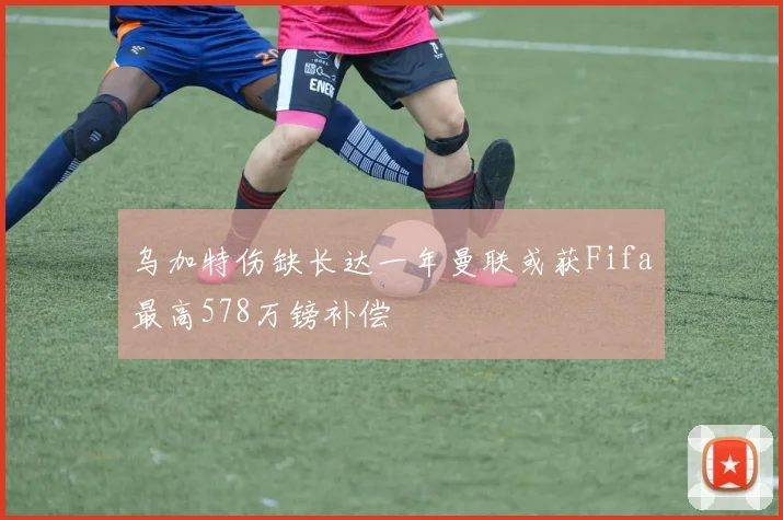 乌加特伤缺长达一年曼联或获Fifa最高578万镑补偿