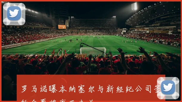 罗马诺曝本纳塞尔与新经纪公司签约今夏将离开米兰