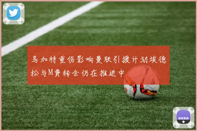 乌加特重伤影响曼联引援计划埃德松与M费转会仍在推进中