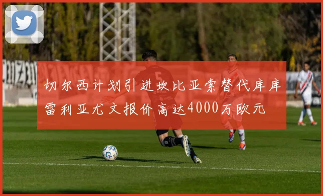 切尔西计划引进坎比亚索替代库库雷利亚尤文报价高达4000万欧元