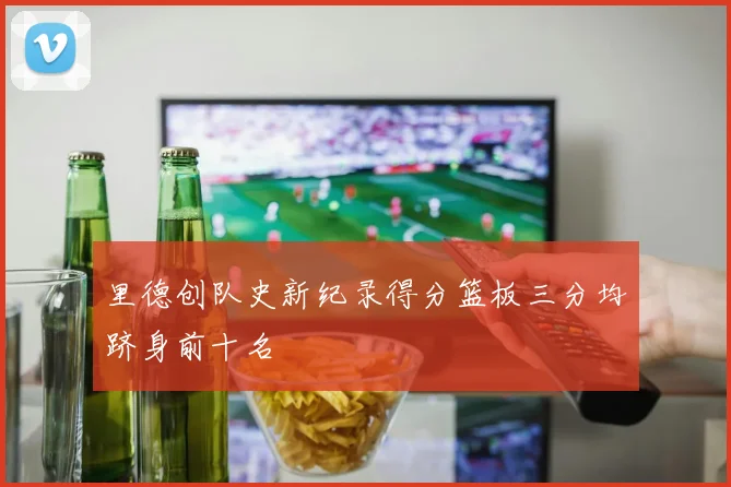 里德创队史新纪录得分篮板三分均跻身前十名