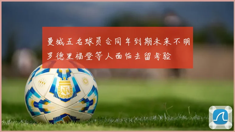 曼城五名球员合同年到期未来不明罗德里福登等人面临去留考验