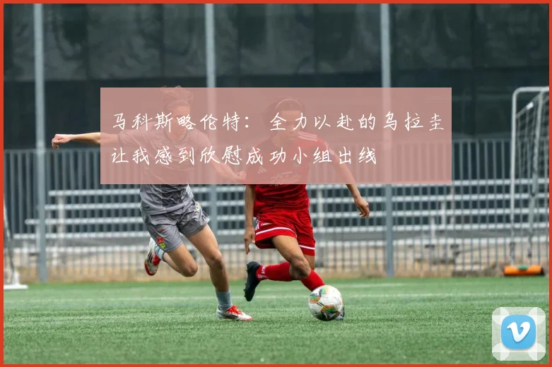 马科斯略伦特：全力以赴的乌拉圭让我感到欣慰成功小组出线