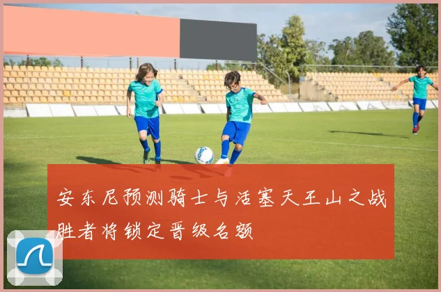 安东尼预测骑士与活塞天王山之战胜者将锁定晋级名额