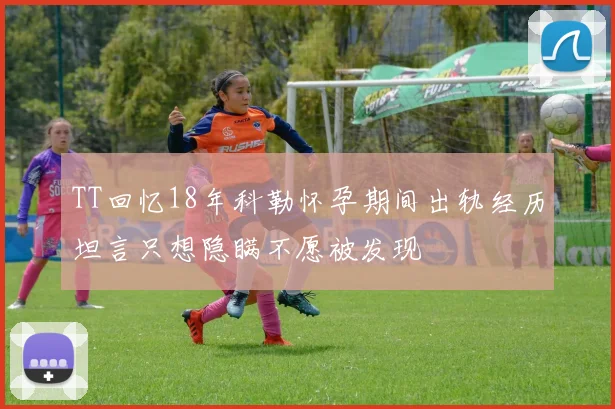 TT回忆18年科勒怀孕期间出轨经历坦言只想隐瞒不愿被发现