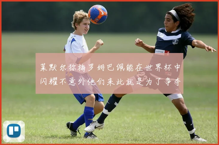 莱默尔称梅罗姆巴佩能在世界杯中闪耀不意外他们来此就是为了争夺最佳球员