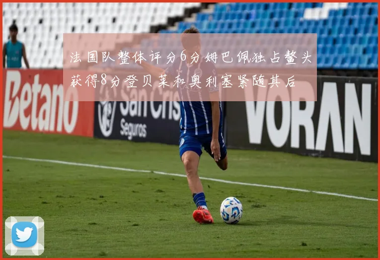 法国队整体评分6分姆巴佩独占鳌头获得8分登贝莱和奥利塞紧随其后