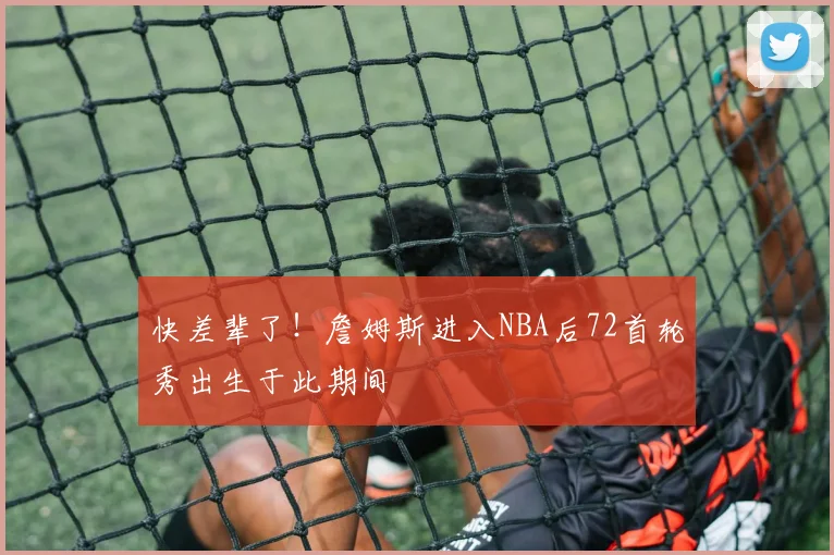快差辈了!詹姆斯进入NBA后72首轮秀出生于此期间