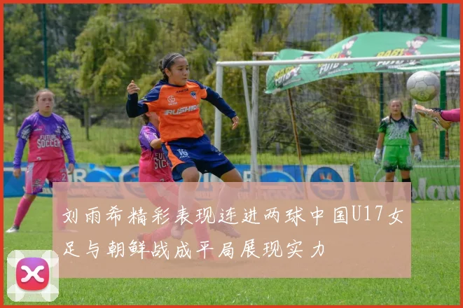 刘雨希精彩表现连进两球中国U17女足与朝鲜战成平局展现实力