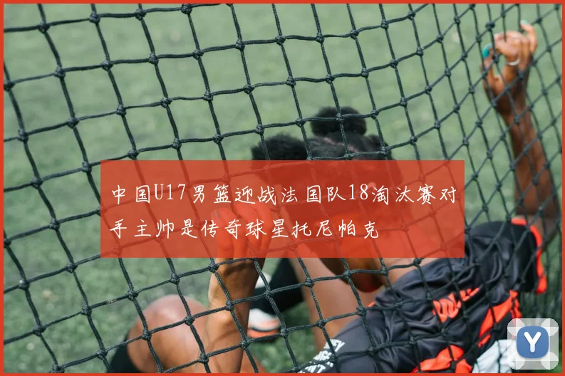 中国U17男篮迎战法国队18淘汰赛对手主帅是传奇球星托尼帕克