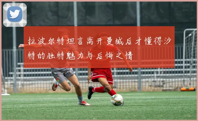 拉波尔特坦言离开曼城后才懂得沙特的独特魅力与后悔之情