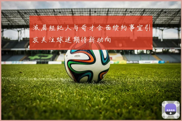 浓眉经纪人与奇才会面续约事宜引发关注球迷期待新动向