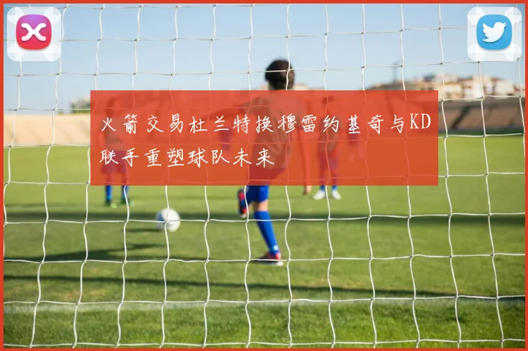 火箭交易杜兰特换穆雷约基奇与KD联手重塑球队未来