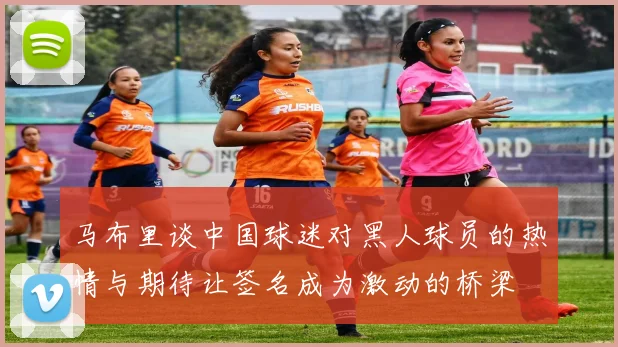 马布里谈中国球迷对黑人球员的热情与期待让签名成为激动的桥梁