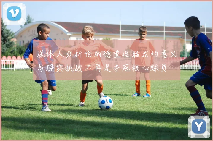 媒体人分析伦纳德重返猛龙的意义与现实挑战不再是夺冠核心球员